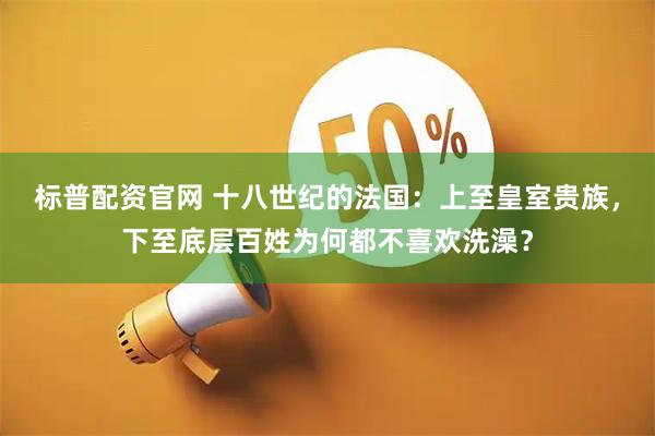 标普配资官网 十八世纪的法国：上至皇室贵族，下至底层百姓为何都不喜欢洗澡？