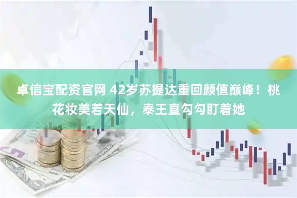 卓信宝配资官网 42岁苏提达重回颜值巅峰！桃花妆美若天仙，泰王直勾勾盯着她