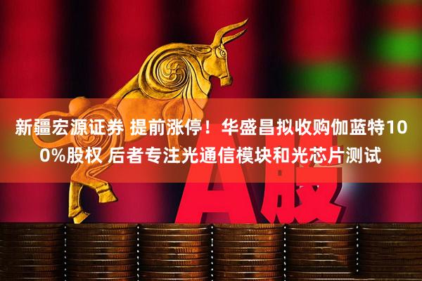 新疆宏源证券 提前涨停！华盛昌拟收购伽蓝特100%股权 后者专注光通信模块和光芯片测试