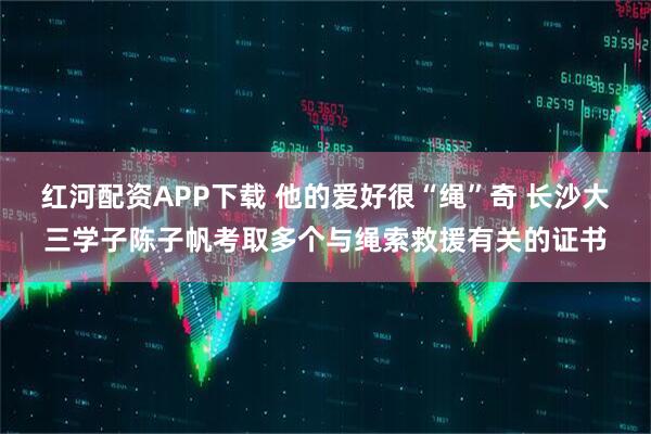 红河配资APP下载 他的爱好很“绳”奇 长沙大三学子陈子帆考取多个与绳索救援有关的证书