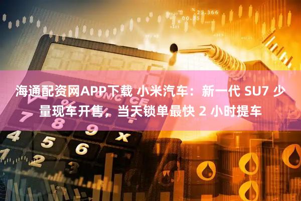 海通配资网APP下载 小米汽车：新一代 SU7 少量现车开售，当天锁单最快 2 小时提车