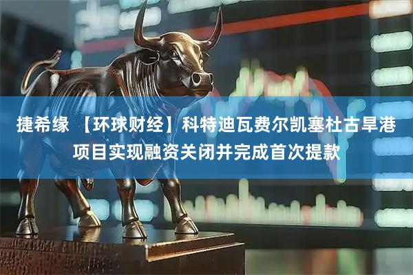 捷希缘 【环球财经】科特迪瓦费尔凯塞杜古旱港项目实现融资关闭并完成首次提款