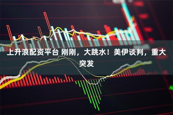 上升浪配资平台 刚刚，大跳水！美伊谈判，重大突发