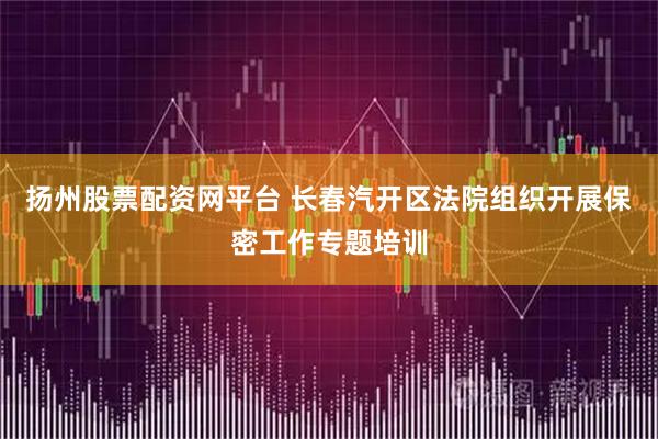 扬州股票配资网平台 长春汽开区法院组织开展保密工作专题培训