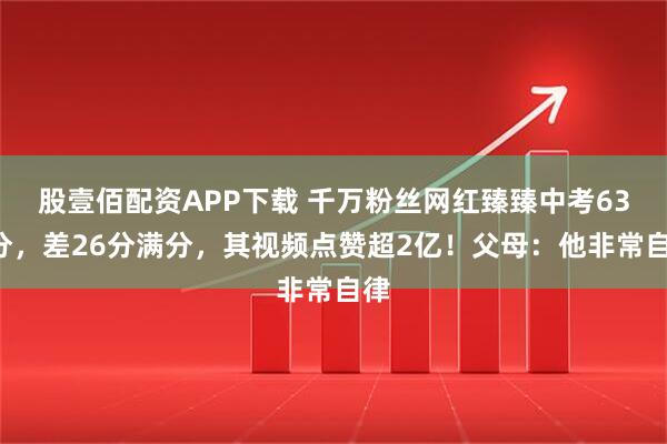 股壹佰配资APP下载 千万粉丝网红臻臻中考634分，差26分满分，其视频点赞超2亿！父母：他非常自律