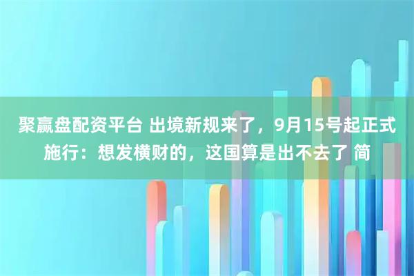 聚赢盘配资平台 出境新规来了，9月15号起正式施行：想发横财的，这国算是出不去了 简