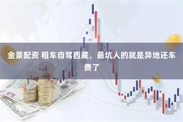 金景配资 租车自驾西藏，最坑人的就是异地还车费了